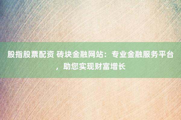 股指股票配资 砖块金融网站：专业金融服务平台，助您实现财富增长