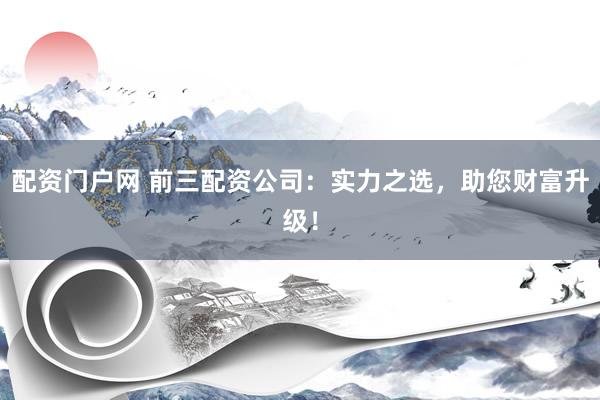 配资门户网 前三配资公司：实力之选，助您财富升级！