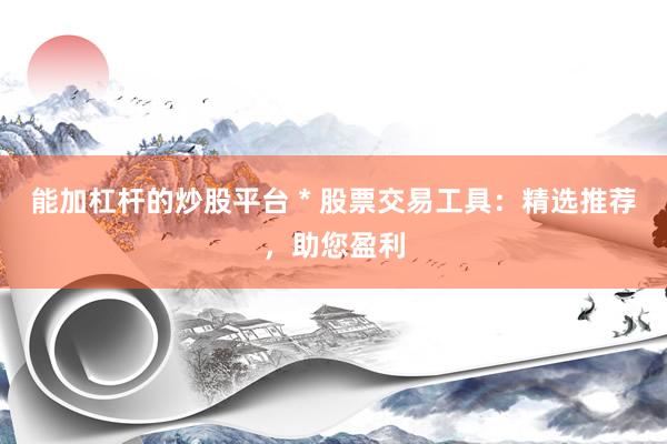 能加杠杆的炒股平台 * 股票交易工具：精选推荐，助您盈利