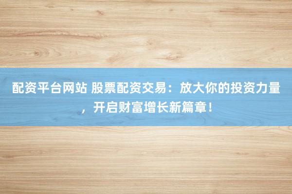 配资平台网站 股票配资交易：放大你的投资力量，开启财富增长新篇章！