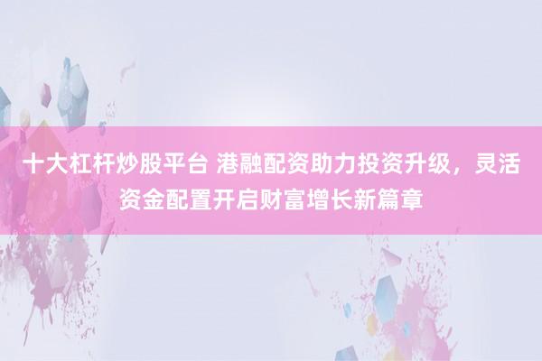十大杠杆炒股平台 港融配资助力投资升级，灵活资金配置开启财富增长新篇章