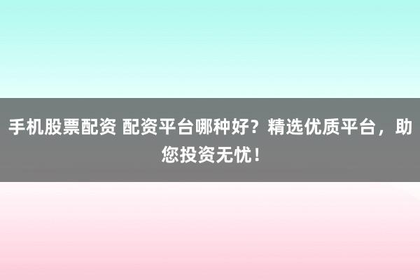 手机股票配资 配资平台哪种好？精选优质平台，助您投资无忧！