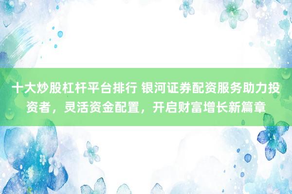 十大炒股杠杆平台排行 银河证券配资服务助力投资者，灵活资金配置，开启财富增长新篇章