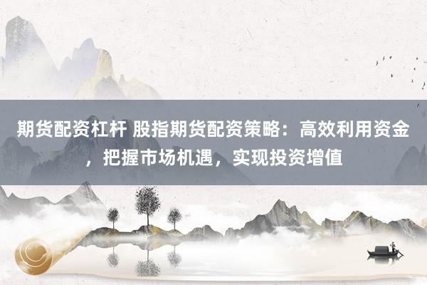 期货配资杠杆 股指期货配资策略：高效利用资金，把握市场机遇，实现投资增值