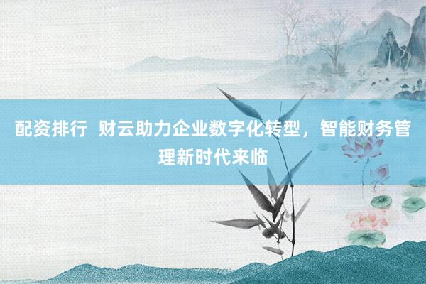 配资排行  财云助力企业数字化转型，智能财务管理新时代来临