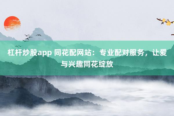 杠杆炒股app 同花配网站：专业配对服务，让爱与兴趣同花绽放
