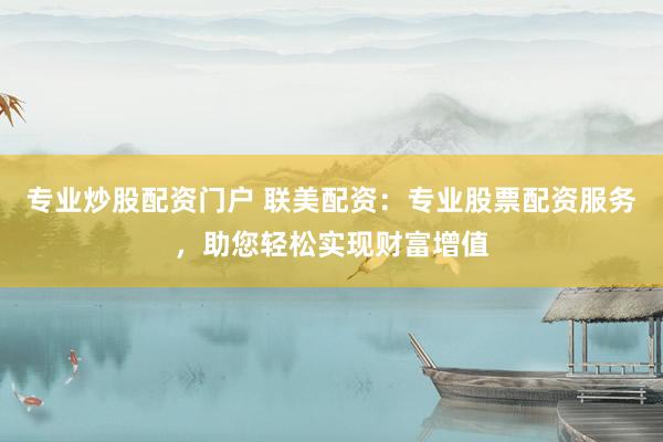 专业炒股配资门户 联美配资：专业股票配资服务，助您轻松实现财富增值