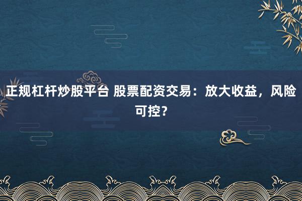 正规杠杆炒股平台 股票配资交易：放大收益，风险可控？