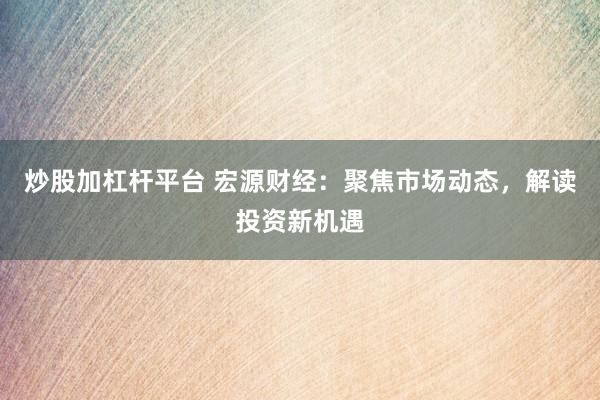炒股加杠杆平台 宏源财经：聚焦市场动态，解读投资新机遇