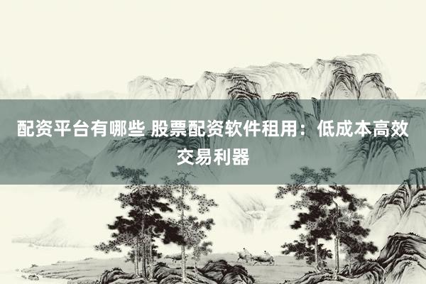 配资平台有哪些 股票配资软件租用：低成本高效交易利器