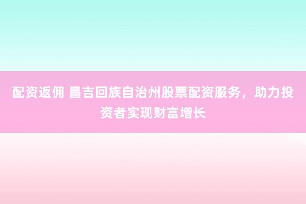 配资返佣 昌吉回族自治州股票配资服务，助力投资者实现财富增长