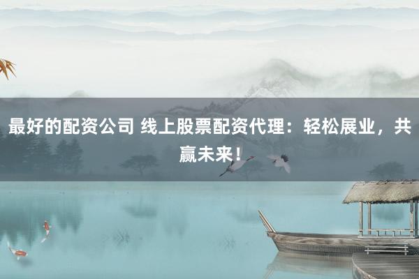 最好的配资公司 线上股票配资代理：轻松展业，共赢未来！