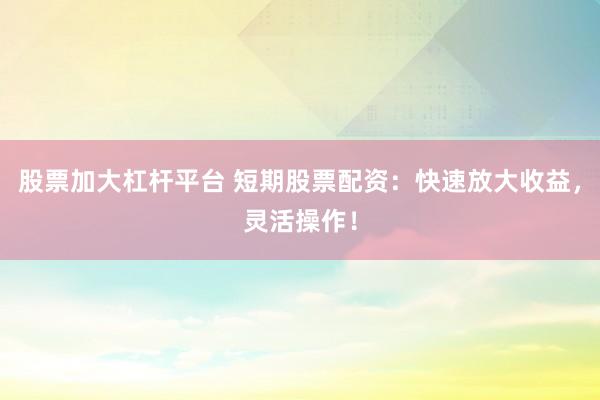 股票加大杠杆平台 短期股票配资：快速放大收益，灵活操作！