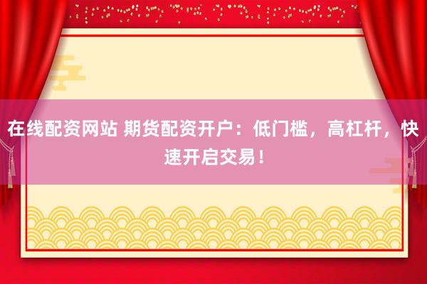 在线配资网站 期货配资开户：低门槛，高杠杆，快速开启交易！