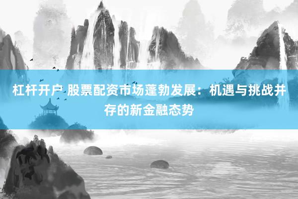 杠杆开户 股票配资市场蓬勃发展：机遇与挑战并存的新金融态势