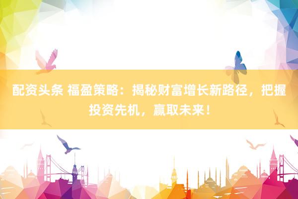 配资头条 福盈策略：揭秘财富增长新路径，把握投资先机，赢取未来！