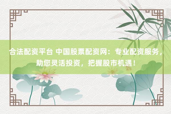 合法配资平台 中国股票配资网：专业配资服务，助您灵活投资，把握股市机遇！