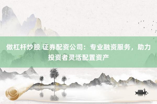 做杠杆炒股 证券配资公司：专业融资服务，助力投资者灵活配置资产