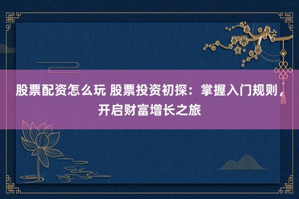 股票配资怎么玩 股票投资初探：掌握入门规则，开启财富增长之旅
