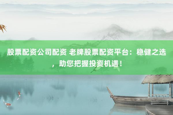 股票配资公司配资 老牌股票配资平台：稳健之选，助您把握投资机遇！