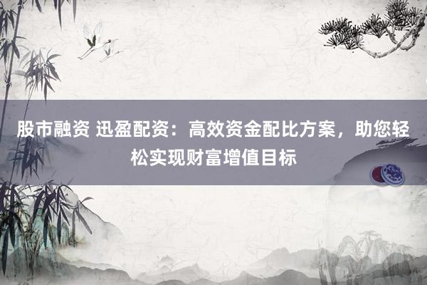 股市融资 迅盈配资：高效资金配比方案，助您轻松实现财富增值目标