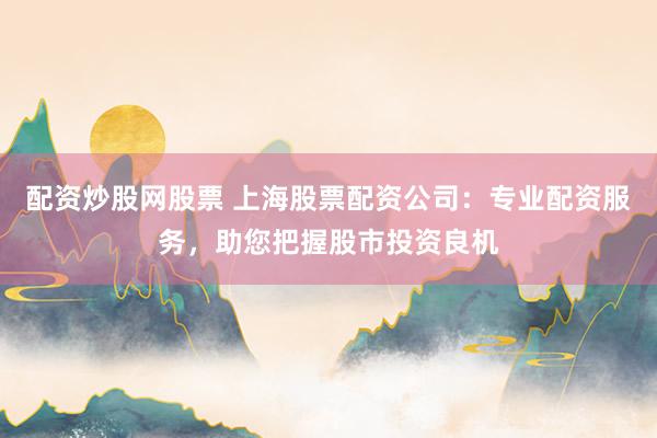 配资炒股网股票 上海股票配资公司：专业配资服务，助您把握股市投资良机