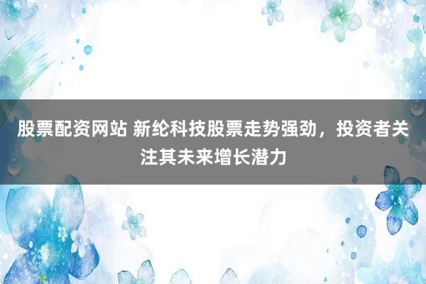 股票配资网站 新纶科技股票走势强劲，投资者关注其未来增长潜力