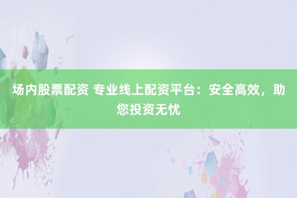 场内股票配资 专业线上配资平台：安全高效，助您投资无忧
