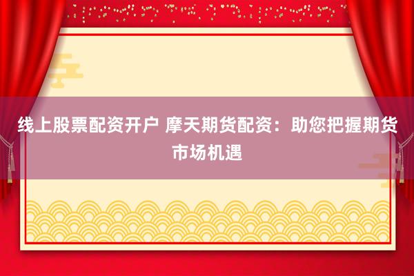 线上股票配资开户 摩天期货配资：助您把握期货市场机遇