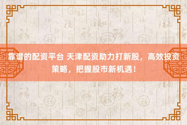 靠谱的配资平台 天津配资助力打新股，高效投资策略，把握股市新机遇！