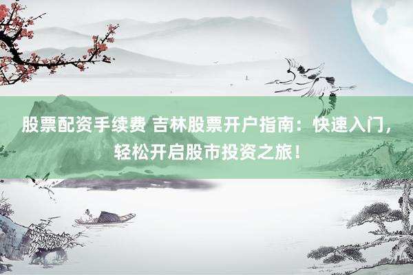 股票配资手续费 吉林股票开户指南：快速入门，轻松开启股市投资之旅！