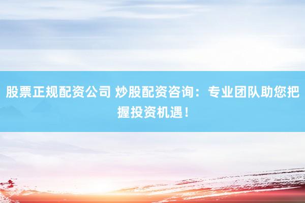股票正规配资公司 炒股配资咨询：专业团队助您把握投资机遇！