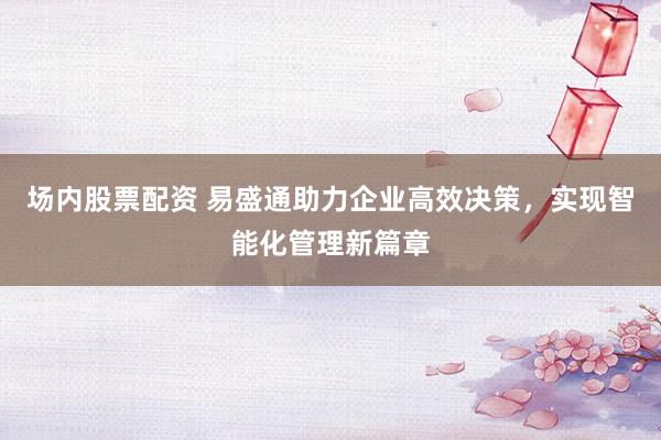 场内股票配资 易盛通助力企业高效决策，实现智能化管理新篇章