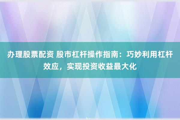 办理股票配资 股市杠杆操作指南：巧妙利用杠杆效应，实现投资收益最大化