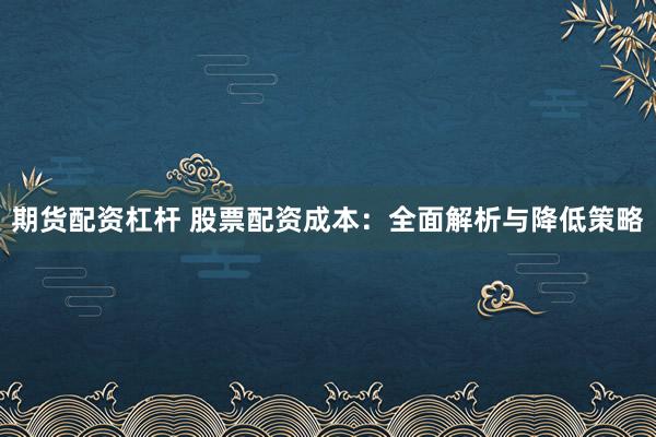 期货配资杠杆 股票配资成本：全面解析与降低策略