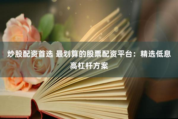 炒股配资首选 最划算的股票配资平台：精选低息高杠杆方案