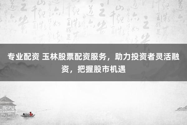 专业配资 玉林股票配资服务，助力投资者灵活融资，把握股市机遇
