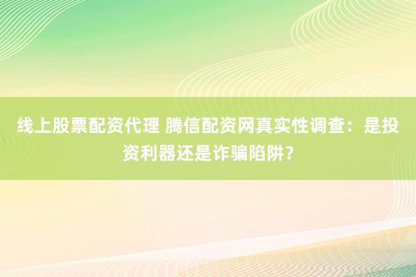 线上股票配资代理 腾信配资网真实性调查：是投资利器还是诈骗陷阱？