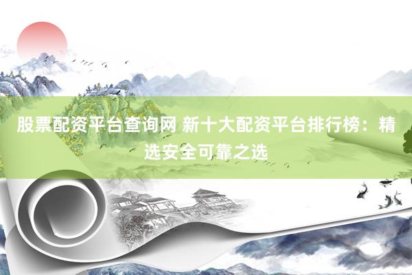 股票配资平台查询网 新十大配资平台排行榜：精选安全可靠之选