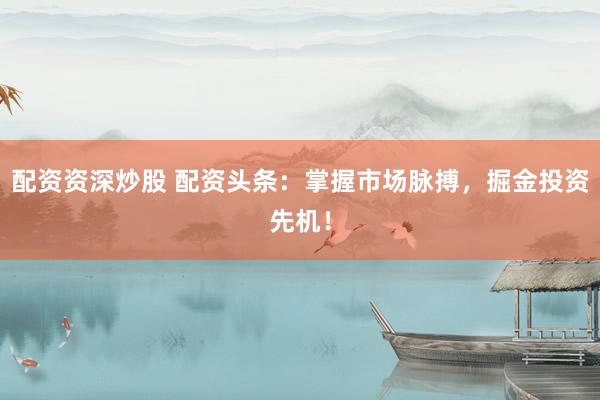 配资资深炒股 配资头条：掌握市场脉搏，掘金投资先机！
