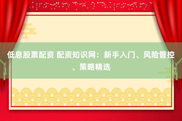 低息股票配资 配资知识网：新手入门、风险管控、策略精选