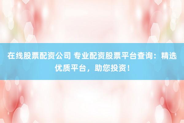 在线股票配资公司 专业配资股票平台查询：精选优质平台，助您投资！