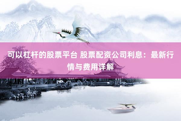 可以杠杆的股票平台 股票配资公司利息：最新行情与费用详解