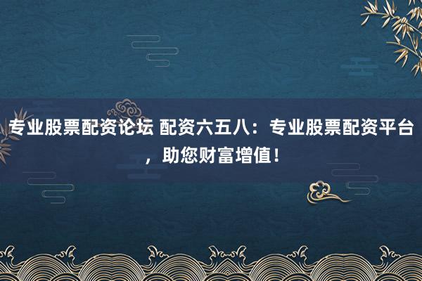 专业股票配资论坛 配资六五八：专业股票配资平台，助您财富增值！
