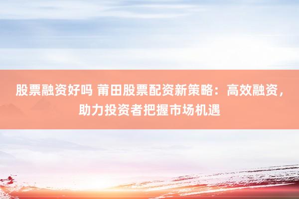 股票融资好吗 莆田股票配资新策略：高效融资，助力投资者把握市场机遇