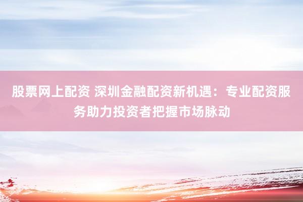 股票网上配资 深圳金融配资新机遇：专业配资服务助力投资者把握市场脉动