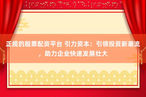 正规的股票配资平台 引力资本：引领投资新潮流，助力企业快速发展壮大