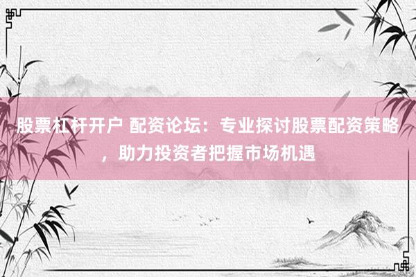 股票杠杆开户 配资论坛：专业探讨股票配资策略，助力投资者把握市场机遇