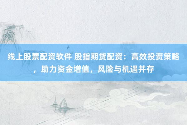 线上股票配资软件 股指期货配资：高效投资策略，助力资金增值，风险与机遇并存
