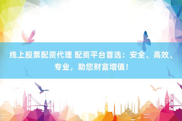 线上股票配资代理 配资平台首选：安全、高效、专业，助您财富增值！